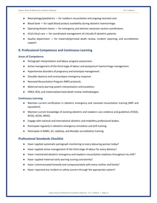 Labour Room & Maternity Excellence Manual Dr J L Meena
Labour Room & Maternity Excellence Manual – Dr J L Meena | Page 21
● Neonatology/paediatrics — for newborn resuscitation and ongoing neonatal care.
● Blood bank — for rapid blood product availability during obstetric haemorrhage.
● Operating theatre teams — for emergency and elective caesarean section coordination.
● ICU/critical care — for coordinated management of critically ill obstetric patients.
● Quality department — for maternal/perinatal death review, incident reporting, and accreditation
support.
8. Professional Competence and Continuous Learning
Areas of Competence
● Partograph interpretation and labour progress assessment.
● Active management of the third stage of labour and postpartum haemorrhage management.
● Hypertensive disorders of pregnancy and eclampsia management.
● Shoulder dystocia and cord prolapse emergency response.
● Neonatal Resuscitation Program (NRP) protocols.
● Maternal early warning system interpretation and escalation.
● FMEA, RCA, and maternal/perinatal death review methodologies.
Continuous Learning
● Maintain current certification in obstetric emergency and neonatal resuscitation training (NRP and
equivalent).
● Maintain current knowledge of evolving obstetric and newborn care evidence and guidelines (FOGSI,
RCOG, ACOG, WHO).
● Engage with national and international obstetric and midwifery professional bodies.
● Participate regularly in obstetric emergency simulation and drill training.
● Participate in NABH, JCI, LaQshya, and MusQan accreditation training.
Professional Standards Checklist
● Have I applied systematic partograph monitoring to every labouring woman today?
● Have I applied active management of the third stage of labour for every delivery?
● Have I maintained obstetric emergency and newborn resuscitation readiness throughout my shift?
● Have I applied maternal early warning scoring consistently?
● Have I communicated honestly and compassionately with every mother and family?
● Have I reported any incident or safety concern through the appropriate system?
 