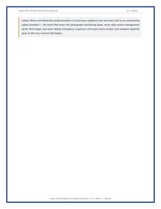 Labour Room & Maternity Excellence Manual Dr J L Meena
Labour Room & Maternity Excellence Manual – Dr J L Meena | Page 22
Labour Room and Maternity professionalism is continuous vigilance over two lives held to an unwavering
safety standard — the team that never lets partograph monitoring lapse, never skips active management
of the third stage, and never delays emergency response is the team every mother and newborn depends
upon at the very moment life begins.
 