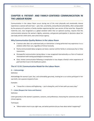 Labour Room & Maternity Excellence Manual Dr J L Meena
Labour Room & Maternity Excellence Manual – Dr J L Meena | Page 23
CHAPTER 4: PATIENT- AND FAMILY-CENTERED COMMUNICATION IN
THE LABOUR ROOM
Communication in the Labour Room occurs during one of the most physically and emotionally intense
experiences a woman will ever have — pain, fear, uncertainty, and profound vulnerability, often compounded
by the presence of a partner or family member experiencing their own version of that same fear. Respectful
maternity care, now recognized as a global standard rather than an optional courtesy, requires that this
communication preserve the woman's dignity, autonomy, and genuine participation in decisions about her
own body and her child's birth, even amid clinical urgency.
Why Communication Quality Matters in the Labour Room
● A woman who does not understand why an intervention is being performed may experience it as a
violation rather than care, regardless of clinical necessity.
● Poorly communicated labour progress can leave a woman and her family in unnecessary fear or false
reassurance.
● Disrespectful communication during labour is now recognized internationally as a form of maternal
mistreatment with lasting psychological consequences.
● Clear, honest communication following a complication or loss shapes a family's entire experience of
grief and their trust in the healthcare system.
The A-T-C-R-C Communication Model for the Labour Room
A — Acknowledge
Definition
Acknowledge the woman's pain, fear, and vulnerability genuinely, treating her as an active participant in her
own birth, not a passive recipient of care.
Examples
● “I know this is intense and frightening — you're doing this, and I'm here with you every step.”
T — Listen (Respect Her Voice and Choices)
Definition
Listen genuinely to the woman's questions, concerns, and preferences, honouring her autonomy even amid
clinical urgency.
Techniques
● “What matters most to you right now, and what questions do you have about what's happening?”
 