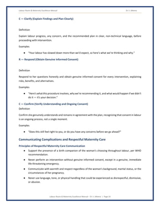 Labour Room & Maternity Excellence Manual Dr J L Meena
Labour Room & Maternity Excellence Manual – Dr J L Meena | Page 24
C — Clarify (Explain Findings and Plan Clearly)
Definition
Explain labour progress, any concern, and the recommended plan in clear, non-technical language, before
proceeding with intervention.
Examples
● “Your labour has slowed down more than we'd expect, so here's what we're thinking and why.”
R — Respond (Obtain Genuine Informed Consent)
Definition
Respond to her questions honestly and obtain genuine informed consent for every intervention, explaining
risks, benefits, and alternatives.
Examples
● “Here's what this procedure involves, why we're recommending it, and what would happen if we didn't
do it — it's your decision.”
C — Confirm (Verify Understanding and Ongoing Consent)
Definition
Confirm she genuinely understands and remains in agreement with the plan, recognizing that consent in labour
is an ongoing process, not a single moment.
Examples
● “Does this still feel right to you, or do you have any concerns before we go ahead?”
Communicating Complications and Respectful Maternity Care
Principles of Respectful Maternity Care Communication
● Support the presence of a birth companion of the woman's choosing throughout labour, per WHO
recommendation.
● Never perform an intervention without genuine informed consent, except in a genuine, immediate
life-threatening emergency.
● Communicate with warmth and respect regardless of the woman's background, marital status, or the
circumstances of her pregnancy.
● Never use language, tone, or physical handling that could be experienced as disrespectful, dismissive,
or abusive.
 