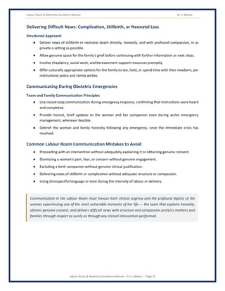 Labour Room & Maternity Excellence Manual Dr J L Meena
Labour Room & Maternity Excellence Manual – Dr J L Meena | Page 25
Delivering Difficult News: Complication, Stillbirth, or Neonatal Loss
Structured Approach
● Deliver news of stillbirth or neonatal death directly, honestly, and with profound compassion, in as
private a setting as possible.
● Allow genuine space for the family's grief before continuing with further information or next steps.
● Involve chaplaincy, social work, and bereavement support resources promptly.
● Offer culturally appropriate options for the family to see, hold, or spend time with their newborn, per
institutional policy and family wishes.
Communicating During Obstetric Emergencies
Team and Family Communication Principles
● Use closed-loop communication during emergency response, confirming that instructions were heard
and completed.
● Provide honest, brief updates to the woman and her companion even during active emergency
management, wherever feasible.
● Debrief the woman and family honestly following any emergency, once the immediate crisis has
resolved.
Common Labour Room Communication Mistakes to Avoid
● Proceeding with an intervention without adequately explaining it or obtaining genuine consent.
● Dismissing a woman's pain, fear, or concern without genuine engagement.
● Excluding a birth companion without genuine clinical justification.
● Delivering news of stillbirth or complication without adequate structure or compassion.
● Using disrespectful language or tone during the intensity of labour or delivery.
Communication in the Labour Room must honour both clinical urgency and the profound dignity of the
woman experiencing one of the most vulnerable moments of her life — the team that explains honestly,
obtains genuine consent, and delivers difficult news with structure and compassion protects mothers and
families through respect as surely as through any clinical intervention performed.
 