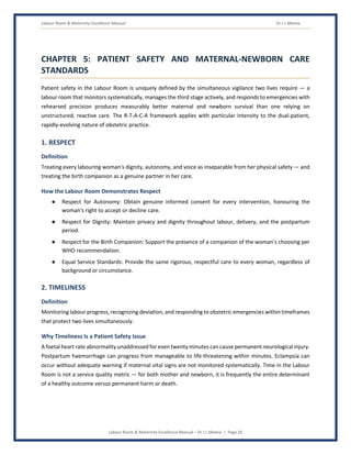 Labour Room & Maternity Excellence Manual Dr J L Meena
Labour Room & Maternity Excellence Manual – Dr J L Meena | Page 26
CHAPTER 5: PATIENT SAFETY AND MATERNAL-NEWBORN CARE
STANDARDS
Patient safety in the Labour Room is uniquely defined by the simultaneous vigilance two lives require — a
labour room that monitors systematically, manages the third stage actively, and responds to emergencies with
rehearsed precision produces measurably better maternal and newborn survival than one relying on
unstructured, reactive care. The R-T-A-C-A framework applies with particular intensity to the dual-patient,
rapidly-evolving nature of obstetric practice.
1. RESPECT
Definition
Treating every labouring woman's dignity, autonomy, and voice as inseparable from her physical safety — and
treating the birth companion as a genuine partner in her care.
How the Labour Room Demonstrates Respect
● Respect for Autonomy: Obtain genuine informed consent for every intervention, honouring the
woman's right to accept or decline care.
● Respect for Dignity: Maintain privacy and dignity throughout labour, delivery, and the postpartum
period.
● Respect for the Birth Companion: Support the presence of a companion of the woman's choosing per
WHO recommendation.
● Equal Service Standards: Provide the same rigorous, respectful care to every woman, regardless of
background or circumstance.
2. TIMELINESS
Definition
Monitoring labour progress, recognizing deviation, and responding to obstetric emergencies within timeframes
that protect two lives simultaneously.
Why Timeliness Is a Patient Safety Issue
A foetal heart rate abnormality unaddressed for even twenty minutes can cause permanent neurological injury.
Postpartum haemorrhage can progress from manageable to life-threatening within minutes. Eclampsia can
occur without adequate warning if maternal vital signs are not monitored systematically. Time in the Labour
Room is not a service quality metric — for both mother and newborn, it is frequently the entire determinant
of a healthy outcome versus permanent harm or death.
 