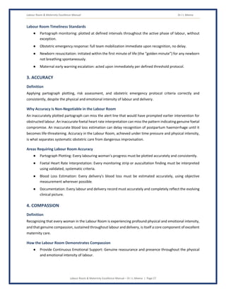 Labour Room & Maternity Excellence Manual Dr J L Meena
Labour Room & Maternity Excellence Manual – Dr J L Meena | Page 27
Labour Room Timeliness Standards
● Partograph monitoring: plotted at defined intervals throughout the active phase of labour, without
exception.
● Obstetric emergency response: full team mobilization immediate upon recognition, no delay.
● Newborn resuscitation: initiated within the first minute of life (the “golden minute”) for any newborn
not breathing spontaneously.
● Maternal early warning escalation: acted upon immediately per defined threshold protocol.
3. ACCURACY
Definition
Applying partograph plotting, risk assessment, and obstetric emergency protocol criteria correctly and
consistently, despite the physical and emotional intensity of labour and delivery.
Why Accuracy Is Non-Negotiable in the Labour Room
An inaccurately plotted partograph can miss the alert line that would have prompted earlier intervention for
obstructed labour. An inaccurate foetal heart rate interpretation can miss the pattern indicating genuine foetal
compromise. An inaccurate blood loss estimation can delay recognition of postpartum haemorrhage until it
becomes life-threatening. Accuracy in the Labour Room, achieved under time pressure and physical intensity,
is what separates systematic obstetric care from dangerous improvisation.
Areas Requiring Labour Room Accuracy
● Partograph Plotting: Every labouring woman's progress must be plotted accurately and consistently.
● Foetal Heart Rate Interpretation: Every monitoring strip or auscultation finding must be interpreted
using validated, systematic criteria.
● Blood Loss Estimation: Every delivery's blood loss must be estimated accurately, using objective
measurement wherever possible.
● Documentation: Every labour and delivery record must accurately and completely reflect the evolving
clinical picture.
4. COMPASSION
Definition
Recognizing that every woman in the Labour Room is experiencing profound physical and emotional intensity,
and that genuine compassion, sustained throughout labour and delivery, is itself a core component of excellent
maternity care.
How the Labour Room Demonstrates Compassion
● Provide Continuous Emotional Support: Genuine reassurance and presence throughout the physical
and emotional intensity of labour.
 