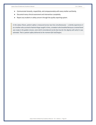 Labour Room & Maternity Excellence Manual Dr J L Meena
Labour Room & Maternity Excellence Manual – Dr J L Meena | Page 29
● Communicate honestly, respectfully, and compassionately with every mother and family.
● Document every clinical assessment and intervention completely.
● Report any incident or safety concern through the quality reporting system.
In the Labour Room, patient safety is measured across two lives simultaneously — a family experiences it
as a mother who survived a haemorrhage caught in time, a newborn who breathed because a trained hand
was ready in the golden minute, and a birth remembered not for fear but for the dignity with which it was
attended. That is patient safety delivered at the moment life itself begins.
 