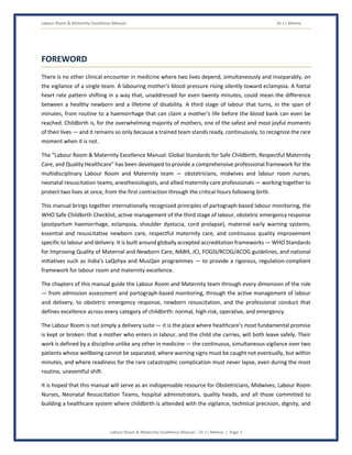 Labour Room & Maternity Excellence Manual Dr J L Meena
Labour Room & Maternity Excellence Manual – Dr J L Meena | Page 3
FOREWORD
There is no other clinical encounter in medicine where two lives depend, simultaneously and inseparably, on
the vigilance of a single team. A labouring mother's blood pressure rising silently toward eclampsia. A foetal
heart rate pattern shifting in a way that, unaddressed for even twenty minutes, could mean the difference
between a healthy newborn and a lifetime of disability. A third stage of labour that turns, in the span of
minutes, from routine to a haemorrhage that can claim a mother's life before the blood bank can even be
reached. Childbirth is, for the overwhelming majority of mothers, one of the safest and most joyful moments
of their lives — and it remains so only because a trained team stands ready, continuously, to recognize the rare
moment when it is not.
The “Labour Room & Maternity Excellence Manual: Global Standards for Safe Childbirth, Respectful Maternity
Care, and Quality Healthcare” has been developed to provide a comprehensive professional framework for the
multidisciplinary Labour Room and Maternity team — obstetricians, midwives and labour room nurses,
neonatal resuscitation teams, anesthesiologists, and allied maternity care professionals — working together to
protect two lives at once, from the first contraction through the critical hours following birth.
This manual brings together internationally recognized principles of partograph-based labour monitoring, the
WHO Safe Childbirth Checklist, active management of the third stage of labour, obstetric emergency response
(postpartum haemorrhage, eclampsia, shoulder dystocia, cord prolapse), maternal early warning systems,
essential and resuscitative newborn care, respectful maternity care, and continuous quality improvement
specific to labour and delivery. It is built around globally accepted accreditation frameworks — WHO Standards
for Improving Quality of Maternal and Newborn Care, NABH, JCI, FOGSI/RCOG/ACOG guidelines, and national
initiatives such as India's LaQshya and MusQan programmes — to provide a rigorous, regulation-compliant
framework for labour room and maternity excellence.
The chapters of this manual guide the Labour Room and Maternity team through every dimension of the role
— from admission assessment and partograph-based monitoring, through the active management of labour
and delivery, to obstetric emergency response, newborn resuscitation, and the professional conduct that
defines excellence across every category of childbirth: normal, high-risk, operative, and emergency.
The Labour Room is not simply a delivery suite — it is the place where healthcare's most fundamental promise
is kept or broken: that a mother who enters in labour, and the child she carries, will both leave safely. Their
work is defined by a discipline unlike any other in medicine — the continuous, simultaneous vigilance over two
patients whose wellbeing cannot be separated, where warning signs must be caught not eventually, but within
minutes, and where readiness for the rare catastrophic complication must never lapse, even during the most
routine, uneventful shift.
It is hoped that this manual will serve as an indispensable resource for Obstetricians, Midwives, Labour Room
Nurses, Neonatal Resuscitation Teams, hospital administrators, quality heads, and all those committed to
building a healthcare system where childbirth is attended with the vigilance, technical precision, dignity, and
 