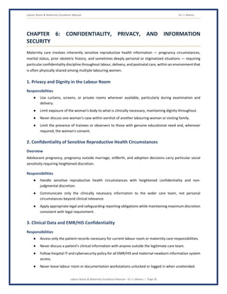 Labour Room & Maternity Excellence Manual Dr J L Meena
Labour Room & Maternity Excellence Manual – Dr J L Meena | Page 30
CHAPTER 6: CONFIDENTIALITY, PRIVACY, AND INFORMATION
SECURITY
Maternity care involves inherently sensitive reproductive health information — pregnancy circumstances,
marital status, prior obstetric history, and sometimes deeply personal or stigmatized situations — requiring
particular confidentiality discipline throughout labour, delivery, and postnatal care, within an environment that
is often physically shared among multiple labouring women.
1. Privacy and Dignity in the Labour Room
Responsibilities
● Use curtains, screens, or private rooms wherever available, particularly during examination and
delivery.
● Limit exposure of the woman's body to what is clinically necessary, maintaining dignity throughout.
● Never discuss one woman's case within earshot of another labouring woman or visiting family.
● Limit the presence of trainees or observers to those with genuine educational need and, wherever
required, the woman's consent.
2. Confidentiality of Sensitive Reproductive Health Circumstances
Overview
Adolescent pregnancy, pregnancy outside marriage, stillbirth, and adoption decisions carry particular social
sensitivity requiring heightened discretion.
Responsibilities
● Handle sensitive reproductive health circumstances with heightened confidentiality and non-
judgmental discretion.
● Communicate only the clinically necessary information to the wider care team, not personal
circumstances beyond clinical relevance.
● Apply appropriate legal and safeguarding reporting obligations while maintaining maximum discretion
consistent with legal requirement.
3. Clinical Data and EMR/HIS Confidentiality
Responsibilities
● Access only the patient records necessary for current labour room or maternity care responsibilities.
● Never discuss a patient's clinical information with anyone outside the legitimate care team.
● Follow hospital IT and cybersecurity policy for all EMR/HIS and maternal-newborn information system
access.
● Never leave labour room or documentation workstations unlocked or logged in when unattended.
 
