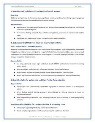 Labour Room & Maternity Excellence Manual Dr J L Meena
Labour Room & Maternity Excellence Manual – Dr J L Meena | Page 31
4. Confidentiality of Maternal and Perinatal Death Review
Overview
Maternal and perinatal death reviews carry significant emotional and legal sensitivity requiring rigorous
confidentiality protection to sustain honest institutional learning.
Responsibilities
● Maintain strict confidentiality of maternal and perinatal death review proceedings per institutional
peer review protection policy.
● Share review findings only with those who have a legitimate governance or improvement need to
know.
● Coordinate with legal counsel for any case with medico-legal implications.
5. Cybersecurity of Maternal-Newborn Information Systems
Why Cybersecurity Is a Patient Safety Issue
Maternal-newborn information systems store the real-time monitoring data — partograph trends, foetal heart
rate patterns, maternal early warning scores — upon which safe labour management depends. A compromised
system risks both sensitive data breach and, if monitoring data is corrupted, direct patient safety harm through
delayed recognition of deterioration.
Responsibilities
● Use only authorized, unique login credentials for all EMR/HIS and maternal-newborn monitoring
system access.
● Never share login credentials with colleagues, regardless of workload pressure.
● Never connect personal devices to hospital clinical networks without IT authorization.
● Report any suspected unauthorized access or cybersecurity anomaly to IT security immediately.
6. Confidentiality for Vulnerable and High-Profile Circumstances
Responsibilities
● Maintain the same confidentiality standard for high-profile or notorious patients as for every other
patient.
● Never disclose patient identity, pregnancy circumstances, or delivery outcome to media or
unauthorized persons.
● Apply heightened discretion for cases involving suspected abuse, trafficking, or other safeguarding
concerns.
Confidentiality Checklist for the Labour Room & Maternity Team
● Maintain privacy and dignity during examination and delivery.
● Handle sensitive reproductive health circumstances with heightened discretion.
 