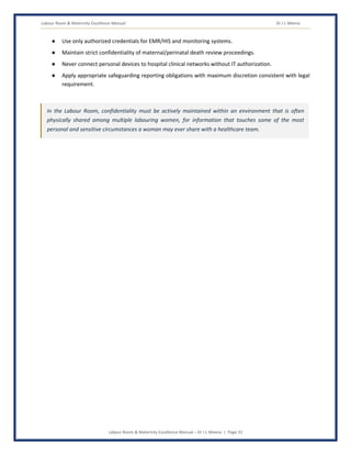 Labour Room & Maternity Excellence Manual Dr J L Meena
Labour Room & Maternity Excellence Manual – Dr J L Meena | Page 32
● Use only authorized credentials for EMR/HIS and monitoring systems.
● Maintain strict confidentiality of maternal/perinatal death review proceedings.
● Never connect personal devices to hospital clinical networks without IT authorization.
● Apply appropriate safeguarding reporting obligations with maximum discretion consistent with legal
requirement.
In the Labour Room, confidentiality must be actively maintained within an environment that is often
physically shared among multiple labouring women, for information that touches some of the most
personal and sensitive circumstances a woman may ever share with a healthcare team.
 