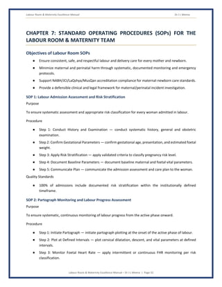 Labour Room & Maternity Excellence Manual Dr J L Meena
Labour Room & Maternity Excellence Manual – Dr J L Meena | Page 33
CHAPTER 7: STANDARD OPERATING PROCEDURES (SOPs) FOR THE
LABOUR ROOM & MATERNITY TEAM
Objectives of Labour Room SOPs
● Ensure consistent, safe, and respectful labour and delivery care for every mother and newborn.
● Minimize maternal and perinatal harm through systematic, documented monitoring and emergency
protocols.
● Support NABH/JCI/LaQshya/MusQan accreditation compliance for maternal-newborn care standards.
● Provide a defensible clinical and legal framework for maternal/perinatal incident investigation.
SOP 1: Labour Admission Assessment and Risk Stratification
Purpose
To ensure systematic assessment and appropriate risk classification for every woman admitted in labour.
Procedure
● Step 1: Conduct History and Examination — conduct systematic history, general and obstetric
examination.
● Step 2: Confirm Gestational Parameters — confirm gestational age, presentation, and estimated foetal
weight.
● Step 3: Apply Risk Stratification — apply validated criteria to classify pregnancy risk level.
● Step 4: Document Baseline Parameters — document baseline maternal and foetal vital parameters.
● Step 5: Communicate Plan — communicate the admission assessment and care plan to the woman.
Quality Standards
● 100% of admissions include documented risk stratification within the institutionally defined
timeframe.
SOP 2: Partograph Monitoring and Labour Progress Assessment
Purpose
To ensure systematic, continuous monitoring of labour progress from the active phase onward.
Procedure
● Step 1: Initiate Partograph — initiate partograph plotting at the onset of the active phase of labour.
● Step 2: Plot at Defined Intervals — plot cervical dilatation, descent, and vital parameters at defined
intervals.
● Step 3: Monitor Foetal Heart Rate — apply intermittent or continuous FHR monitoring per risk
classification.
 