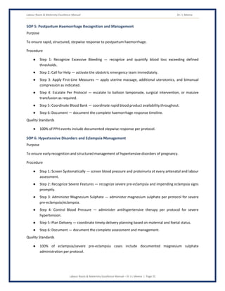 Labour Room & Maternity Excellence Manual Dr J L Meena
Labour Room & Maternity Excellence Manual – Dr J L Meena | Page 35
SOP 5: Postpartum Haemorrhage Recognition and Management
Purpose
To ensure rapid, structured, stepwise response to postpartum haemorrhage.
Procedure
● Step 1: Recognize Excessive Bleeding — recognize and quantify blood loss exceeding defined
thresholds.
● Step 2: Call for Help — activate the obstetric emergency team immediately.
● Step 3: Apply First-Line Measures — apply uterine massage, additional uterotonics, and bimanual
compression as indicated.
● Step 4: Escalate Per Protocol — escalate to balloon tamponade, surgical intervention, or massive
transfusion as required.
● Step 5: Coordinate Blood Bank — coordinate rapid blood product availability throughout.
● Step 6: Document — document the complete haemorrhage response timeline.
Quality Standards
● 100% of PPH events include documented stepwise response per protocol.
SOP 6: Hypertensive Disorders and Eclampsia Management
Purpose
To ensure early recognition and structured management of hypertensive disorders of pregnancy.
Procedure
● Step 1: Screen Systematically — screen blood pressure and proteinuria at every antenatal and labour
assessment.
● Step 2: Recognize Severe Features — recognize severe pre-eclampsia and impending eclampsia signs
promptly.
● Step 3: Administer Magnesium Sulphate — administer magnesium sulphate per protocol for severe
pre-eclampsia/eclampsia.
● Step 4: Control Blood Pressure — administer antihypertensive therapy per protocol for severe
hypertension.
● Step 5: Plan Delivery — coordinate timely delivery planning based on maternal and foetal status.
● Step 6: Document — document the complete assessment and management.
Quality Standards
● 100% of eclampsia/severe pre-eclampsia cases include documented magnesium sulphate
administration per protocol.
 