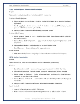 Labour Room & Maternity Excellence Manual Dr J L Meena
Labour Room & Maternity Excellence Manual – Dr J L Meena | Page 36
SOP 7: Shoulder Dystocia and Cord Prolapse Response
Purpose
To ensure immediate, structured response to these obstetric emergencies.
Procedure (Shoulder Dystocia)
● Step 1: Recognize and Call for Help — recognize shoulder dystocia and call for additional assistance
immediately.
● Step 2: Apply Systematic Manoeuvres — apply standardized manoeuvres (McRoberts, suprapubic
pressure, and further escalation) systematically.
● Step 3: Document — document the timeline and manoeuvres applied.
Procedure (Cord Prolapse)
● Step 1: Recognize and Call for Help — recognize cord prolapse and activate emergency caesarean
pathway immediately.
● Step 2: Relieve Cord Compression — apply manual elevation or positioning to relieve cord
compression.
● Step 3: Expedite Delivery — expedite delivery via the most rapid safe route.
● Step 4: Document — document the complete response timeline.
Quality Standards
● 100% of shoulder dystocia and cord prolapse events include documented structured response.
SOP 8: Newborn Resuscitation
Purpose
To ensure immediate, skilled resuscitation for any newborn not breathing spontaneously.
Procedure
● Step 1: Assess Immediately — assess breathing, tone, and heart rate immediately after birth.
● Step 2: Provide Initial Steps — provide warmth, positioning, and stimulation per NRP algorithm.
● Step 3: Escalate Per Algorithm — escalate to positive pressure ventilation, chest compressions, or
medication per NRP algorithm as indicated.
● Step 4: Reassess Continuously — reassess heart rate and breathing continuously throughout
resuscitation.
● Step 5: Document — document the complete resuscitation timeline and interventions.
Quality Standards
● A trained NRP provider present at 100% of deliveries.
● Positive pressure ventilation initiated within the golden minute for 100% of eligible newborns.
 