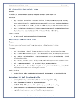 Labour Room & Maternity Excellence Manual Dr J L Meena
Labour Room & Maternity Excellence Manual – Dr J L Meena | Page 37
SOP 9: Maternal Referral and Interfacility Transfer
Purpose
To ensure safe, timely transfer of mothers or newborns requiring a higher level of care.
Procedure
● Step 1: Recognize Transfer Need — recognize conditions exceeding local facility capability promptly.
● Step 2: Stabilize for Transfer — stabilize mother and/or newborn to the extent possible before transfer.
● Step 3: Coordinate Receiving Facility — coordinate with the receiving facility and confirm acceptance.
● Step 4: Provide Structured Handover — provide complete clinical handover using a standardized tool.
● Step 5: Document — document the complete transfer coordination and handover.
Quality Standards
● 100% of transfers include documented structured handover.
SOP 10: Maternal and Perinatal Death Review
Purpose
To ensure systematic, honest review of every maternal death and significant perinatal loss.
Procedure
● Step 1: Identify Cases — identify all maternal deaths and significant perinatal losses for review.
● Step 2: Conduct Multidisciplinary Review — conduct systematic, honest, multidisciplinary case review.
● Step 3: Identify Contributing Factors — identify systemic and clinical contributing factors without
defensive minimization.
● Step 4: Develop Corrective Action — develop specific, actionable corrective action recommendations.
● Step 5: Track Implementation — track corrective action to verified completion.
● Step 6: Document — document the complete review process and outcomes, per applicable
maternal/perinatal death review reporting requirements.
Quality Standards
● 100% of maternal deaths and applicable perinatal losses reviewed within the defined timeframe.
Labour Room SOP Daily Compliance Checklist
● Partograph monitoring current and complete for every labouring woman today.
● AMTSL applied and documented for every vaginal delivery.
● WHO Safe Childbirth Checklist completed at all four pause points for every delivery.
● Obstetric emergency and newborn resuscitation equipment verified ready.
● Any incident or safety concern reported through the appropriate system.
 