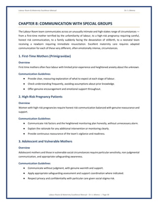 Labour Room & Maternity Excellence Manual Dr J L Meena
Labour Room & Maternity Excellence Manual – Dr J L Meena | Page 39
CHAPTER 8: COMMUNICATION WITH SPECIAL GROUPS
The Labour Room team communicates across an unusually intimate and high-stakes range of circumstances —
from a first-time mother terrified by the unfamiliarity of labour, to a high-risk pregnancy requiring careful,
honest risk communication, to a family suddenly facing the devastation of stillbirth, to a neonatal team
receiving a newborn requiring immediate resuscitation. Excellent maternity care requires adapted
communication for each of these very different, often emotionally intense, circumstances.
1. First-Time Mothers (Primigravidae)
Overview
First-time mothers often face labour with limited prior experience and heightened anxiety about the unknown.
Communication Guidelines
● Provide clear, reassuring explanation of what to expect at each stage of labour.
● Check understanding frequently, avoiding assumptions about prior knowledge.
● Offer genuine encouragement and emotional support throughout.
2. High-Risk Pregnancy Patients
Overview
Women with high-risk pregnancies require honest risk communication balanced with genuine reassurance and
support.
Communication Guidelines
● Communicate risk factors and the heightened monitoring plan honestly, without unnecessary alarm.
● Explain the rationale for any additional intervention or monitoring clearly.
● Provide continuous reassurance of the team's vigilance and readiness.
3. Adolescent and Vulnerable Mothers
Overview
Adolescent mothers and those in vulnerable social circumstances require particular sensitivity, non-judgmental
communication, and appropriate safeguarding awareness.
Communication Guidelines
● Communicate without judgment, with genuine warmth and support.
● Apply appropriate safeguarding assessment and support coordination where indicated.
● Respect privacy and confidentiality with particular care given social stigma risk.
 
