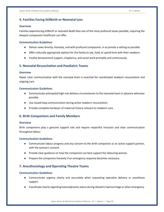 Labour Room & Maternity Excellence Manual Dr J L Meena
Labour Room & Maternity Excellence Manual – Dr J L Meena | Page 40
4. Families Facing Stillbirth or Neonatal Loss
Overview
Families experiencing stillbirth or neonatal death face one of the most profound losses possible, requiring the
deepest compassion healthcare can offer.
Communication Guidelines
● Deliver news directly, honestly, and with profound compassion, in as private a setting as possible.
● Offer culturally appropriate options for the family to see, hold, or spend time with their newborn.
● Involve bereavement support, chaplaincy, and social work promptly and continuously.
5. Neonatal Resuscitation and Paediatric Teams
Overview
Rapid, clear communication with the neonatal team is essential for coordinated newborn resuscitation and
ongoing care.
Communication Guidelines
● Communicate anticipated high-risk delivery circumstances to the neonatal team in advance wherever
possible.
● Use closed-loop communication during active newborn resuscitation.
● Provide complete handover of maternal history relevant to newborn care.
6. Birth Companions and Family Members
Overview
Birth companions play a genuine support role and require respectful inclusion and clear communication
throughout labour.
Communication Guidelines
● Communicate labour progress and any concern to the birth companion as an active support partner,
with the woman's consent.
● Provide clear guidance on how the companion can best support the labouring woman.
● Prepare the companion honestly if an emergency response becomes necessary.
7. Anesthesiology and Operating Theatre Teams
Communication Guidelines
● Communicate urgency clearly and accurately when requesting operative delivery or anesthesia
support.
● Coordinate clearly regarding haemodynamic status during obstetric haemorrhage or other emergency.
 