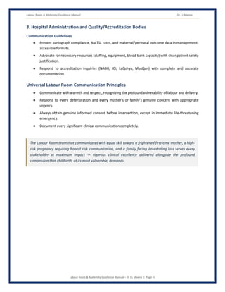 Labour Room & Maternity Excellence Manual Dr J L Meena
Labour Room & Maternity Excellence Manual – Dr J L Meena | Page 41
8. Hospital Administration and Quality/Accreditation Bodies
Communication Guidelines
● Present partograph compliance, AMTSL rates, and maternal/perinatal outcome data in management-
accessible formats.
● Advocate for necessary resources (staffing, equipment, blood bank capacity) with clear patient safety
justification.
● Respond to accreditation inquiries (NABH, JCI, LaQshya, MusQan) with complete and accurate
documentation.
Universal Labour Room Communication Principles
● Communicate with warmth and respect, recognizing the profound vulnerability of labour and delivery.
● Respond to every deterioration and every mother's or family's genuine concern with appropriate
urgency.
● Always obtain genuine informed consent before intervention, except in immediate life-threatening
emergency.
● Document every significant clinical communication completely.
The Labour Room team that communicates with equal skill toward a frightened first-time mother, a high-
risk pregnancy requiring honest risk communication, and a family facing devastating loss serves every
stakeholder at maximum impact — rigorous clinical excellence delivered alongside the profound
compassion that childbirth, at its most vulnerable, demands.
 