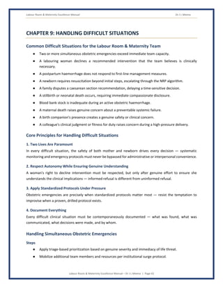 Labour Room & Maternity Excellence Manual Dr J L Meena
Labour Room & Maternity Excellence Manual – Dr J L Meena | Page 42
CHAPTER 9: HANDLING DIFFICULT SITUATIONS
Common Difficult Situations for the Labour Room & Maternity Team
● Two or more simultaneous obstetric emergencies exceed immediate team capacity.
● A labouring woman declines a recommended intervention that the team believes is clinically
necessary.
● A postpartum haemorrhage does not respond to first-line management measures.
● A newborn requires resuscitation beyond initial steps, escalating through the NRP algorithm.
● A family disputes a caesarean section recommendation, delaying a time-sensitive decision.
● A stillbirth or neonatal death occurs, requiring immediate compassionate disclosure.
● Blood bank stock is inadequate during an active obstetric haemorrhage.
● A maternal death raises genuine concern about a preventable systemic failure.
● A birth companion's presence creates a genuine safety or clinical concern.
● A colleague's clinical judgment or fitness for duty raises concern during a high-pressure delivery.
Core Principles for Handling Difficult Situations
1. Two Lives Are Paramount
In every difficult situation, the safety of both mother and newborn drives every decision — systematic
monitoring and emergency protocols must never be bypassed for administrative or interpersonal convenience.
2. Respect Autonomy While Ensuring Genuine Understanding
A woman's right to decline intervention must be respected, but only after genuine effort to ensure she
understands the clinical implications — informed refusal is different from uninformed refusal.
3. Apply Standardized Protocols Under Pressure
Obstetric emergencies are precisely when standardized protocols matter most — resist the temptation to
improvise when a proven, drilled protocol exists.
4. Document Everything
Every difficult clinical situation must be contemporaneously documented — what was found, what was
communicated, what decisions were made, and by whom.
Handling Simultaneous Obstetric Emergencies
Steps
● Apply triage-based prioritization based on genuine severity and immediacy of life threat.
● Mobilize additional team members and resources per institutional surge protocol.
 