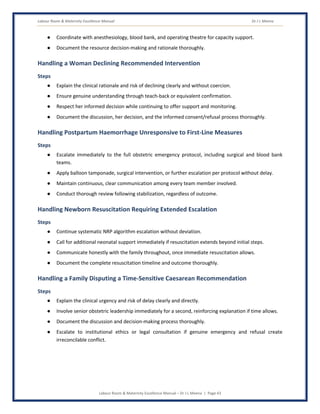 Labour Room & Maternity Excellence Manual Dr J L Meena
Labour Room & Maternity Excellence Manual – Dr J L Meena | Page 43
● Coordinate with anesthesiology, blood bank, and operating theatre for capacity support.
● Document the resource decision-making and rationale thoroughly.
Handling a Woman Declining Recommended Intervention
Steps
● Explain the clinical rationale and risk of declining clearly and without coercion.
● Ensure genuine understanding through teach-back or equivalent confirmation.
● Respect her informed decision while continuing to offer support and monitoring.
● Document the discussion, her decision, and the informed consent/refusal process thoroughly.
Handling Postpartum Haemorrhage Unresponsive to First-Line Measures
Steps
● Escalate immediately to the full obstetric emergency protocol, including surgical and blood bank
teams.
● Apply balloon tamponade, surgical intervention, or further escalation per protocol without delay.
● Maintain continuous, clear communication among every team member involved.
● Conduct thorough review following stabilization, regardless of outcome.
Handling Newborn Resuscitation Requiring Extended Escalation
Steps
● Continue systematic NRP algorithm escalation without deviation.
● Call for additional neonatal support immediately if resuscitation extends beyond initial steps.
● Communicate honestly with the family throughout, once immediate resuscitation allows.
● Document the complete resuscitation timeline and outcome thoroughly.
Handling a Family Disputing a Time-Sensitive Caesarean Recommendation
Steps
● Explain the clinical urgency and risk of delay clearly and directly.
● Involve senior obstetric leadership immediately for a second, reinforcing explanation if time allows.
● Document the discussion and decision-making process thoroughly.
● Escalate to institutional ethics or legal consultation if genuine emergency and refusal create
irreconcilable conflict.
 