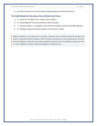 Labour Room & Maternity Excellence Manual Dr J L Meena
Labour Room & Maternity Excellence Manual – Dr J L Meena | Page 45
● Document the concern and actions taken through appropriate professional channels.
The CALM Model for the Labour Room & Maternity Team
● C – Control the immediate risk to mother and/or newborn.
● A – Acknowledge the clinical and emotional reality accurately.
● L – Lead with evidence — partograph criteria, obstetric emergency protocols, and NRP algorithms.
● M – Manage through documented escalation channels when needed.
Difficult situations in the Labour Room are always, ultimately, tests of whether systematic protocol and
genuine compassion hold firm together under the pressure of two lives at risk simultaneously. The team
that never bypasses monitoring, never delays emergency response, and never abandons compassion even
in crisis is fulfilling the highest professional obligation of maternity care.
 