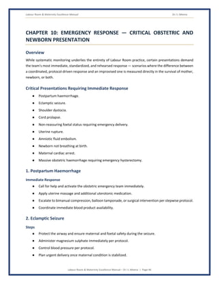 Labour Room & Maternity Excellence Manual Dr J L Meena
Labour Room & Maternity Excellence Manual – Dr J L Meena | Page 46
CHAPTER 10: EMERGENCY RESPONSE — CRITICAL OBSTETRIC AND
NEWBORN PRESENTATION
Overview
While systematic monitoring underlies the entirety of Labour Room practice, certain presentations demand
the team's most immediate, standardized, and rehearsed response — scenarios where the difference between
a coordinated, protocol-driven response and an improvised one is measured directly in the survival of mother,
newborn, or both.
Critical Presentations Requiring Immediate Response
● Postpartum haemorrhage.
● Eclamptic seizure.
● Shoulder dystocia.
● Cord prolapse.
● Non-reassuring foetal status requiring emergency delivery.
● Uterine rupture.
● Amniotic fluid embolism.
● Newborn not breathing at birth.
● Maternal cardiac arrest.
● Massive obstetric haemorrhage requiring emergency hysterectomy.
1. Postpartum Haemorrhage
Immediate Response
● Call for help and activate the obstetric emergency team immediately.
● Apply uterine massage and additional uterotonic medication.
● Escalate to bimanual compression, balloon tamponade, or surgical intervention per stepwise protocol.
● Coordinate immediate blood product availability.
2. Eclamptic Seizure
Steps
● Protect the airway and ensure maternal and foetal safety during the seizure.
● Administer magnesium sulphate immediately per protocol.
● Control blood pressure per protocol.
● Plan urgent delivery once maternal condition is stabilized.
 