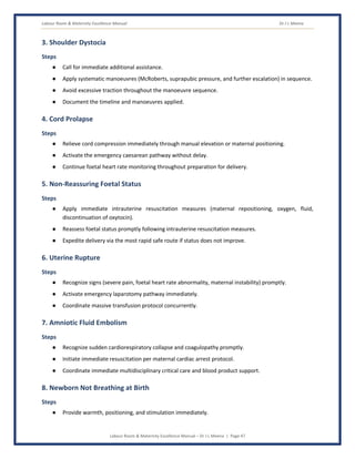Labour Room & Maternity Excellence Manual Dr J L Meena
Labour Room & Maternity Excellence Manual – Dr J L Meena | Page 47
3. Shoulder Dystocia
Steps
● Call for immediate additional assistance.
● Apply systematic manoeuvres (McRoberts, suprapubic pressure, and further escalation) in sequence.
● Avoid excessive traction throughout the manoeuvre sequence.
● Document the timeline and manoeuvres applied.
4. Cord Prolapse
Steps
● Relieve cord compression immediately through manual elevation or maternal positioning.
● Activate the emergency caesarean pathway without delay.
● Continue foetal heart rate monitoring throughout preparation for delivery.
5. Non-Reassuring Foetal Status
Steps
● Apply immediate intrauterine resuscitation measures (maternal repositioning, oxygen, fluid,
discontinuation of oxytocin).
● Reassess foetal status promptly following intrauterine resuscitation measures.
● Expedite delivery via the most rapid safe route if status does not improve.
6. Uterine Rupture
Steps
● Recognize signs (severe pain, foetal heart rate abnormality, maternal instability) promptly.
● Activate emergency laparotomy pathway immediately.
● Coordinate massive transfusion protocol concurrently.
7. Amniotic Fluid Embolism
Steps
● Recognize sudden cardiorespiratory collapse and coagulopathy promptly.
● Initiate immediate resuscitation per maternal cardiac arrest protocol.
● Coordinate immediate multidisciplinary critical care and blood product support.
8. Newborn Not Breathing at Birth
Steps
● Provide warmth, positioning, and stimulation immediately.
 