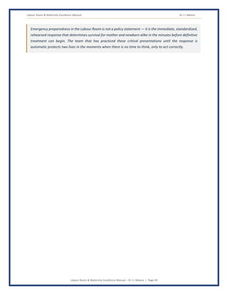 Labour Room & Maternity Excellence Manual Dr J L Meena
Labour Room & Maternity Excellence Manual – Dr J L Meena | Page 49
Emergency preparedness in the Labour Room is not a policy statement — it is the immediate, standardized,
rehearsed response that determines survival for mother and newborn alike in the minutes before definitive
treatment can begin. The team that has practiced these critical presentations until the response is
automatic protects two lives in the moments when there is no time to think, only to act correctly.
 