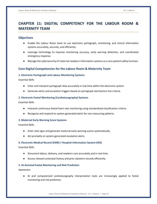 Labour Room & Maternity Excellence Manual Dr J L Meena
Labour Room & Maternity Excellence Manual – Dr J L Meena | Page 50
CHAPTER 11: DIGITAL COMPETENCY FOR THE LABOUR ROOM &
MATERNITY TEAM
Objectives
● Enable the Labour Room team to use electronic partograph, monitoring, and clinical information
systems accurately, securely, and efficiently.
● Leverage technology to improve monitoring accuracy, early warning detection, and coordinated
emergency response.
● Manage the cybersecurity of maternal-newborn information systems as a core patient safety function.
Core Digital Competencies for the Labour Room & Maternity Team
1. Electronic Partograph and Labour Monitoring Systems
Essential Skills
● Enter and interpret partograph data accurately in real time within the electronic system.
● Generate alerts and escalation triggers based on partograph alert/action line criteria.
2. Electronic Foetal Monitoring (Cardiotocography) Systems
Essential Skills
● Interpret continuous foetal heart rate monitoring using standardized classification criteria.
● Recognize and respond to system-generated alerts for non-reassuring patterns.
3. Maternal Early Warning Score Systems
Essential Skills
● Enter vital signs and generate maternal early warning scores systematically.
● Act promptly on system-generated escalation alerts.
4. Electronic Medical Record (EMR) / Hospital Information System (HIS)
Essential Skills
● Document labour, delivery, and newborn care accurately and in real time.
● Access relevant antenatal history and prior obstetric records efficiently.
5. AI-Assisted Foetal Monitoring and Risk Prediction
Awareness
● AI and computerized cardiotocography interpretation tools are increasingly applied to foetal
monitoring and risk prediction.
 