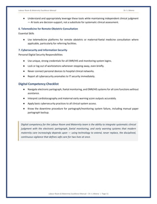 Labour Room & Maternity Excellence Manual Dr J L Meena
Labour Room & Maternity Excellence Manual – Dr J L Meena | Page 51
● Understand and appropriately leverage these tools while maintaining independent clinical judgment
— AI tools are decision-support, not a substitute for systematic clinical assessment.
6. Telemedicine for Remote Obstetric Consultation
Essential Skills
● Use telemedicine platforms for remote obstetric or maternal-foetal medicine consultation where
applicable, particularly for referring facilities.
7. Cybersecurity and Information Security
Personal Digital Security Responsibilities
● Use unique, strong credentials for all EMR/HIS and monitoring system logins.
● Lock or log out of workstations whenever stepping away, even briefly.
● Never connect personal devices to hospital clinical networks.
● Report all cybersecurity anomalies to IT security immediately.
Digital Competency Checklist
● Navigate electronic partograph, foetal monitoring, and EMR/HIS systems for all core functions without
assistance.
● Interpret cardiotocography and maternal early warning score outputs accurately.
● Apply basic cybersecurity practices to all clinical system access.
● Know the downtime procedure for partograph/monitoring system failure, including manual paper
partograph backup.
Digital competency for the Labour Room and Maternity team is the ability to integrate systematic clinical
judgment with the electronic partograph, foetal monitoring, and early warning systems that modern
maternity care increasingly depends upon — using technology to extend, never replace, the disciplined,
continuous vigilance that defines safe care for two lives at once.
 