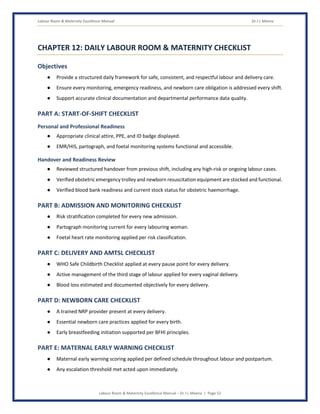 Labour Room & Maternity Excellence Manual Dr J L Meena
Labour Room & Maternity Excellence Manual – Dr J L Meena | Page 52
CHAPTER 12: DAILY LABOUR ROOM & MATERNITY CHECKLIST
Objectives
● Provide a structured daily framework for safe, consistent, and respectful labour and delivery care.
● Ensure every monitoring, emergency readiness, and newborn care obligation is addressed every shift.
● Support accurate clinical documentation and departmental performance data quality.
PART A: START-OF-SHIFT CHECKLIST
Personal and Professional Readiness
● Appropriate clinical attire, PPE, and ID badge displayed.
● EMR/HIS, partograph, and foetal monitoring systems functional and accessible.
Handover and Readiness Review
● Reviewed structured handover from previous shift, including any high-risk or ongoing labour cases.
● Verified obstetric emergency trolley and newborn resuscitation equipment are stocked and functional.
● Verified blood bank readiness and current stock status for obstetric haemorrhage.
PART B: ADMISSION AND MONITORING CHECKLIST
● Risk stratification completed for every new admission.
● Partograph monitoring current for every labouring woman.
● Foetal heart rate monitoring applied per risk classification.
PART C: DELIVERY AND AMTSL CHECKLIST
● WHO Safe Childbirth Checklist applied at every pause point for every delivery.
● Active management of the third stage of labour applied for every vaginal delivery.
● Blood loss estimated and documented objectively for every delivery.
PART D: NEWBORN CARE CHECKLIST
● A trained NRP provider present at every delivery.
● Essential newborn care practices applied for every birth.
● Early breastfeeding initiation supported per BFHI principles.
PART E: MATERNAL EARLY WARNING CHECKLIST
● Maternal early warning scoring applied per defined schedule throughout labour and postpartum.
● Any escalation threshold met acted upon immediately.
 