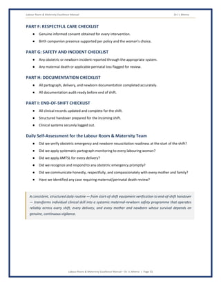 Labour Room & Maternity Excellence Manual Dr J L Meena
Labour Room & Maternity Excellence Manual – Dr J L Meena | Page 53
PART F: RESPECTFUL CARE CHECKLIST
● Genuine informed consent obtained for every intervention.
● Birth companion presence supported per policy and the woman's choice.
PART G: SAFETY AND INCIDENT CHECKLIST
● Any obstetric or newborn incident reported through the appropriate system.
● Any maternal death or applicable perinatal loss flagged for review.
PART H: DOCUMENTATION CHECKLIST
● All partograph, delivery, and newborn documentation completed accurately.
● All documentation audit-ready before end of shift.
PART I: END-OF-SHIFT CHECKLIST
● All clinical records updated and complete for the shift.
● Structured handover prepared for the incoming shift.
● Clinical systems securely logged out.
Daily Self-Assessment for the Labour Room & Maternity Team
● Did we verify obstetric emergency and newborn resuscitation readiness at the start of the shift?
● Did we apply systematic partograph monitoring to every labouring woman?
● Did we apply AMTSL for every delivery?
● Did we recognize and respond to any obstetric emergency promptly?
● Did we communicate honestly, respectfully, and compassionately with every mother and family?
● Have we identified any case requiring maternal/perinatal death review?
A consistent, structured daily routine — from start-of-shift equipment verification to end-of-shift handover
— transforms individual clinical skill into a systemic maternal-newborn safety programme that operates
reliably across every shift, every delivery, and every mother and newborn whose survival depends on
genuine, continuous vigilance.
 