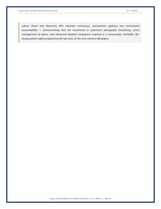 Labour Room & Maternity Excellence Manual Dr J L Meena
Labour Room & Maternity Excellence Manual – Dr J L Meena | Page 56
Labour Room and Maternity KPIs translate continuous, dual-patient vigilance into institutional
accountability — demonstrating that the investment in systematic partograph monitoring, active
management of labour, and rehearsed obstetric emergency response is a measurable, trackable, life-
saving patient safety programme for two lives, at the very moment life begins.
 