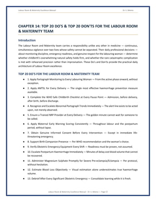 Labour Room & Maternity Excellence Manual Dr J L Meena
Labour Room & Maternity Excellence Manual – Dr J L Meena | Page 57
CHAPTER 14: TOP 20 DO'S & TOP 20 DON'TS FOR THE LABOUR ROOM
& MATERNITY TEAM
Introduction
The Labour Room and Maternity team carries a responsibility unlike any other in medicine — continuous,
simultaneous vigilance over two lives whose safety cannot be separated. Their daily professional decisions —
about monitoring discipline, emergency readiness, and genuine respect for the labouring woman — determine
whether childbirth's overwhelming natural safety holds firm, and whether the rare catastrophic complication
is met with rehearsed precision rather than improvisation. These Do's and Don'ts provide the practical daily
architecture of Labour Room excellence.
TOP 20 DO'S FOR THE LABOUR ROOM & MATERNITY TEAM
● 1. Apply Partograph Monitoring to Every Labouring Woman — From the active phase onward, without
exception.
● 2. Apply AMTSL for Every Delivery — The single most effective haemorrhage prevention measure
available.
● 3. Complete the WHO Safe Childbirth Checklist at Every Pause Point — Admission, before delivery,
after birth, before discharge.
● 4. Recognize and Escalate Abnormal Partograph Trends Immediately — The alert line exists to be acted
upon, not merely observed.
● 5. Ensure a Trained NRP Provider at Every Delivery — The golden minute cannot wait for someone to
be called.
● 6. Apply Maternal Early Warning Scoring Consistently — Throughout labour and the postpartum
period, without lapse.
● 7. Obtain Genuine Informed Consent Before Every Intervention — Except in immediate life-
threatening emergency.
● 8. Support Birth Companion Presence — Per WHO recommendation and the woman's choice.
● 9. Verify Obstetric Emergency Equipment Every Shift — Readiness must be proven, not assumed.
● 10. Escalate Postpartum Haemorrhage Immediately — Minutes of delay cost blood volume that cannot
be recovered.
● 11. Administer Magnesium Sulphate Promptly for Severe Pre-eclampsia/Eclampsia — Per protocol,
without hesitation.
● 12. Estimate Blood Loss Objectively — Visual estimation alone underestimates true haemorrhage
volume.
● 13. Debrief After Every Significant Obstetric Emergency — Consolidate learning while it is fresh.
 