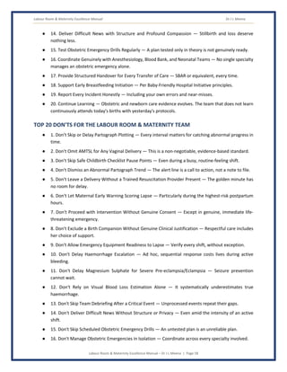 Labour Room & Maternity Excellence Manual Dr J L Meena
Labour Room & Maternity Excellence Manual – Dr J L Meena | Page 58
● 14. Deliver Difficult News with Structure and Profound Compassion — Stillbirth and loss deserve
nothing less.
● 15. Test Obstetric Emergency Drills Regularly — A plan tested only in theory is not genuinely ready.
● 16. Coordinate Genuinely with Anesthesiology, Blood Bank, and Neonatal Teams — No single specialty
manages an obstetric emergency alone.
● 17. Provide Structured Handover for Every Transfer of Care — SBAR or equivalent, every time.
● 18. Support Early Breastfeeding Initiation — Per Baby-Friendly Hospital Initiative principles.
● 19. Report Every Incident Honestly — Including your own errors and near-misses.
● 20. Continue Learning — Obstetric and newborn care evidence evolves. The team that does not learn
continuously attends today's births with yesterday's protocols.
TOP 20 DON'TS FOR THE LABOUR ROOM & MATERNITY TEAM
● 1. Don't Skip or Delay Partograph Plotting — Every interval matters for catching abnormal progress in
time.
● 2. Don't Omit AMTSL for Any Vaginal Delivery — This is a non-negotiable, evidence-based standard.
● 3. Don't Skip Safe Childbirth Checklist Pause Points — Even during a busy, routine-feeling shift.
● 4. Don't Dismiss an Abnormal Partograph Trend — The alert line is a call to action, not a note to file.
● 5. Don't Leave a Delivery Without a Trained Resuscitation Provider Present — The golden minute has
no room for delay.
● 6. Don't Let Maternal Early Warning Scoring Lapse — Particularly during the highest-risk postpartum
hours.
● 7. Don't Proceed with Intervention Without Genuine Consent — Except in genuine, immediate life-
threatening emergency.
● 8. Don't Exclude a Birth Companion Without Genuine Clinical Justification — Respectful care includes
her choice of support.
● 9. Don't Allow Emergency Equipment Readiness to Lapse — Verify every shift, without exception.
● 10. Don't Delay Haemorrhage Escalation — Ad hoc, sequential response costs lives during active
bleeding.
● 11. Don't Delay Magnesium Sulphate for Severe Pre-eclampsia/Eclampsia — Seizure prevention
cannot wait.
● 12. Don't Rely on Visual Blood Loss Estimation Alone — It systematically underestimates true
haemorrhage.
● 13. Don't Skip Team Debriefing After a Critical Event — Unprocessed events repeat their gaps.
● 14. Don't Deliver Difficult News Without Structure or Privacy — Even amid the intensity of an active
shift.
● 15. Don't Skip Scheduled Obstetric Emergency Drills — An untested plan is an unreliable plan.
● 16. Don't Manage Obstetric Emergencies in Isolation — Coordinate across every specialty involved.
 