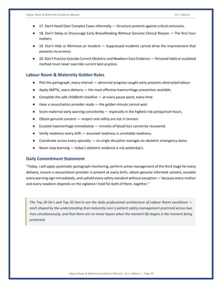 Labour Room & Maternity Excellence Manual Dr J L Meena
Labour Room & Maternity Excellence Manual – Dr J L Meena | Page 59
● 17. Don't Hand Over Complex Cases Informally — Structure protects against critical omissions.
● 18. Don't Delay or Discourage Early Breastfeeding Without Genuine Clinical Reason — The first hour
matters.
● 19. Don't Hide or Minimize an Incident — Suppressed incidents cannot drive the improvement that
prevents recurrence.
● 20. Don't Practice Outside Current Obstetric and Newborn Care Evidence — Personal habit or outdated
method must never override current best practice.
Labour Room & Maternity Golden Rules
● Plot the partograph, every interval — abnormal progress caught early prevents obstructed labour.
● Apply AMTSL, every delivery — the most effective haemorrhage prevention available.
● Complete the safe childbirth checklist — at every pause point, every time.
● Have a resuscitation provider ready — the golden minute cannot wait.
● Score maternal early warning consistently — especially in the highest-risk postpartum hours.
● Obtain genuine consent — respect and safety are not in tension.
● Escalate haemorrhage immediately — minutes of blood loss cannot be recovered.
● Verify readiness every shift — assumed readiness is unreliable readiness.
● Coordinate across every specialty — no single discipline manages an obstetric emergency alone.
● Never stop learning — today's obstetric evidence is not yesterday's.
Daily Commitment Statement
“Today, I will apply systematic partograph monitoring, perform active management of the third stage for every
delivery, ensure a resuscitation provider is present at every birth, obtain genuine informed consent, escalate
every warning sign immediately, and uphold every safety standard without exception — because every mother
and every newborn depends on the vigilance I hold for both of them, together.”
The Top 20 Do's and Top 20 Don'ts are the daily professional architecture of Labour Room excellence —
each shaped by the understanding that maternity care is patient safety management practiced across two
lives simultaneously, and that there are no minor lapses when the moment life begins is the moment being
protected.
 