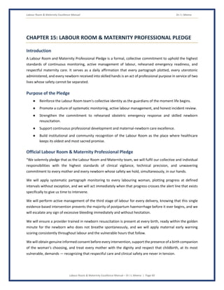 Labour Room & Maternity Excellence Manual Dr J L Meena
Labour Room & Maternity Excellence Manual – Dr J L Meena | Page 60
CHAPTER 15: LABOUR ROOM & MATERNITY PROFESSIONAL PLEDGE
Introduction
A Labour Room and Maternity Professional Pledge is a formal, collective commitment to uphold the highest
standards of continuous monitoring, active management of labour, rehearsed emergency readiness, and
respectful maternity care. It serves as a daily affirmation that every partograph plotted, every uterotonic
administered, and every newborn received into skilled hands is an act of professional purpose in service of two
lives whose safety cannot be separated.
Purpose of the Pledge
● Reinforce the Labour Room team's collective identity as the guardians of the moment life begins.
● Promote a culture of systematic monitoring, active labour management, and honest incident review.
● Strengthen the commitment to rehearsed obstetric emergency response and skilled newborn
resuscitation.
● Support continuous professional development and maternal-newborn care excellence.
● Build institutional and community recognition of the Labour Room as the place where healthcare
keeps its oldest and most sacred promise.
Official Labour Room & Maternity Professional Pledge
“We solemnly pledge that as the Labour Room and Maternity team, we will fulfil our collective and individual
responsibilities with the highest standards of clinical vigilance, technical precision, and unwavering
commitment to every mother and every newborn whose safety we hold, simultaneously, in our hands.
We will apply systematic partograph monitoring to every labouring woman, plotting progress at defined
intervals without exception, and we will act immediately when that progress crosses the alert line that exists
specifically to give us time to intervene.
We will perform active management of the third stage of labour for every delivery, knowing that this single
evidence-based intervention prevents the majority of postpartum haemorrhage before it ever begins, and we
will escalate any sign of excessive bleeding immediately and without hesitation.
We will ensure a provider trained in newborn resuscitation is present at every birth, ready within the golden
minute for the newborn who does not breathe spontaneously, and we will apply maternal early warning
scoring consistently throughout labour and the vulnerable hours that follow.
We will obtain genuine informed consent before every intervention, support the presence of a birth companion
of the woman's choosing, and treat every mother with the dignity and respect that childbirth, at its most
vulnerable, demands — recognizing that respectful care and clinical safety are never in tension.
 