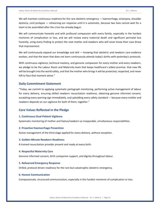 Labour Room & Maternity Excellence Manual Dr J L Meena
Labour Room & Maternity Excellence Manual – Dr J L Meena | Page 61
We will maintain continuous readiness for the rare obstetric emergency — haemorrhage, eclampsia, shoulder
dystocia, cord prolapse — rehearsing our response until it is automatic, because two lives cannot wait for a
team to be assembled after the crisis has already begun.
We will communicate honestly and with profound compassion with every family, especially in the hardest
moments of complication or loss, and we will review every maternal death and significant perinatal loss
honestly, using every finding to protect the next mother and newborn who will never know their case drove
that improvement.
We will continuously expand our knowledge and skill — knowing that obstetric and newborn care evidence
evolves, and that the team that does not learn continuously attends today's births with yesterday's protocols.
With continuous vigilance, technical mastery, and genuine compassion for every mother and every newborn,
we pledge to be the Labour Room and Maternity team that keeps healthcare's oldest promise: that new life
will be brought into the world safely, and that the mother who brings it will be protected, respected, and never
left to face that moment alone.”
Daily Commitment Statement
“Today, we commit to applying systematic partograph monitoring, performing active management of labour
for every delivery, ensuring skilled newborn resuscitation readiness, obtaining genuine informed consent,
escalating every warning sign immediately, and upholding every safety standard — because every mother and
newborn depends on our vigilance for both of them, together.”
Core Values Reflected in the Pledge
1. Continuous Dual-Patient Vigilance
Systematic monitoring of mother and foetus/newborn as inseparable, simultaneous responsibilities.
2. Proactive Haemorrhage Prevention
Active management of the third stage applied for every delivery, without exception.
3. Golden-Minute Newborn Readiness
A trained resuscitation provider present and ready at every birth.
4. Respectful Maternity Care
Genuine informed consent, birth companion support, and dignity throughout labour.
5. Rehearsed Emergency Response
Drilled, protocol-driven readiness for the rare but catastrophic obstetric emergency.
6. Honest Communication
Compassionate, structured communication, especially in the hardest moments of complication or loss.
 