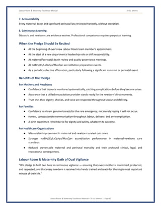 Labour Room & Maternity Excellence Manual Dr J L Meena
Labour Room & Maternity Excellence Manual – Dr J L Meena | Page 62
7. Accountability
Every maternal death and significant perinatal loss reviewed honestly, without exception.
8. Continuous Learning
Obstetric and newborn care evidence evolves. Professional competence requires perpetual learning.
When the Pledge Should Be Recited
● At the beginning of every new Labour Room team member's appointment.
● At the start of a new departmental leadership role or shift responsibility.
● At maternal/perinatal death review and quality governance meetings.
● At NABH/JCI/LaQshya/MusQan accreditation preparation events.
● As a periodic collective affirmation, particularly following a significant maternal or perinatal event.
Benefits of the Pledge
For Mothers and Newborns
● Confidence that labour is monitored systematically, catching complications before they become crises.
● Assurance that a skilled resuscitation provider stands ready for the newborn's first moments.
● Trust that their dignity, choices, and voice are respected throughout labour and delivery.
For Families
● Confidence in a team genuinely ready for the rare emergency, not merely hoping it will not occur.
● Honest, compassionate communication throughout labour, delivery, and any complication.
● A birth experience remembered for dignity and safety, whatever its outcome.
For Healthcare Organizations
● Measurable improvement in maternal and newborn survival outcomes.
● Stronger NABH/JCI/LaQshya/MusQan accreditation performance in maternal-newborn care
standards.
● Reduced preventable maternal and perinatal mortality and their profound clinical, legal, and
reputational consequences.
Labour Room & Maternity Oath of Dual Vigilance
“We pledge to hold two lives in continuous vigilance — ensuring that every mother is monitored, protected,
and respected, and that every newborn is received into hands trained and ready for the single most important
minute of their life.”
 