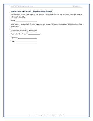Labour Room & Maternity Excellence Manual Dr J L Meena
Labour Room & Maternity Excellence Manual – Dr J L Meena | Page 63
Labour Room & Maternity Signature Commitment
This pledge is recited collectively by the multidisciplinary Labour Room and Maternity team and may be
individually signed by:
Name: ___________________________
Role: Obstetrician / Midwife / Labour Room Nurse / Neonatal Resuscitation Provider / Allied Maternity Care
Professional
Department: Labour Room & Maternity
Registration/Employee ID: _______________
Signature: ________________________
Date: ____________________________
 
