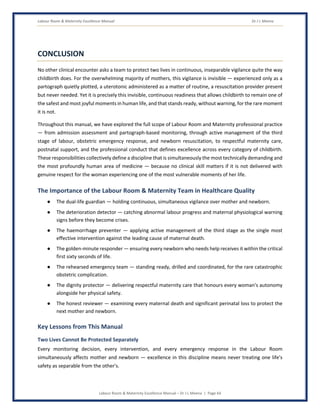 Labour Room & Maternity Excellence Manual Dr J L Meena
Labour Room & Maternity Excellence Manual – Dr J L Meena | Page 64
CONCLUSION
No other clinical encounter asks a team to protect two lives in continuous, inseparable vigilance quite the way
childbirth does. For the overwhelming majority of mothers, this vigilance is invisible — experienced only as a
partograph quietly plotted, a uterotonic administered as a matter of routine, a resuscitation provider present
but never needed. Yet it is precisely this invisible, continuous readiness that allows childbirth to remain one of
the safest and most joyful moments in human life, and that stands ready, without warning, for the rare moment
it is not.
Throughout this manual, we have explored the full scope of Labour Room and Maternity professional practice
— from admission assessment and partograph-based monitoring, through active management of the third
stage of labour, obstetric emergency response, and newborn resuscitation, to respectful maternity care,
postnatal support, and the professional conduct that defines excellence across every category of childbirth.
These responsibilities collectively define a discipline that is simultaneously the most technically demanding and
the most profoundly human area of medicine — because no clinical skill matters if it is not delivered with
genuine respect for the woman experiencing one of the most vulnerable moments of her life.
The Importance of the Labour Room & Maternity Team in Healthcare Quality
● The dual-life guardian — holding continuous, simultaneous vigilance over mother and newborn.
● The deterioration detector — catching abnormal labour progress and maternal physiological warning
signs before they become crises.
● The haemorrhage preventer — applying active management of the third stage as the single most
effective intervention against the leading cause of maternal death.
● The golden-minute responder — ensuring every newborn who needs help receives it within the critical
first sixty seconds of life.
● The rehearsed emergency team — standing ready, drilled and coordinated, for the rare catastrophic
obstetric complication.
● The dignity protector — delivering respectful maternity care that honours every woman's autonomy
alongside her physical safety.
● The honest reviewer — examining every maternal death and significant perinatal loss to protect the
next mother and newborn.
Key Lessons from This Manual
Two Lives Cannot Be Protected Separately
Every monitoring decision, every intervention, and every emergency response in the Labour Room
simultaneously affects mother and newborn — excellence in this discipline means never treating one life's
safety as separable from the other's.
 