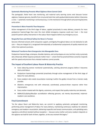 Labour Room & Maternity Excellence Manual Dr J L Meena
Labour Room & Maternity Excellence Manual – Dr J L Meena | Page 65
Systematic Monitoring Prevents What Vigilance Alone Cannot Catch
The partograph, foetal heart rate monitoring, and maternal early warning scores exist because human
vigilance, however genuine, benefits from structured tools that catch gradual deterioration before it becomes
a crisis — systematic monitoring is not bureaucracy, it is the mechanism through which early warning becomes
early action.
Prevention Is More Powerful Than Response
Active management of the third stage of labour, applied proactively to every delivery, prevents far more
postpartum haemorrhage than even the most skilled emergency response could ever treat — the most
powerful patient safety intervention in the Labour Room happens before any emergency occurs.
Respectful Care and Clinical Safety Are Never in Tension
Genuine informed consent, birth companion support, and dignity throughout labour are not obstacles to safe
care — they are integral to it, recognized internationally as fundamental components of quality maternal care
rather than optional courtesies.
Rehearsal Transforms Rare Emergencies into Manageable Ones
Postpartum haemorrhage, eclampsia, shoulder dystocia, and cord prolapse are rare, but their rarity is precisely
why rehearsed, drilled response protocols matter most — a team that has practiced these scenarios responds
with the speed and precision that untested readiness cannot provide.
The Impact of Excellent Labour Room & Maternity Practice
● Every labouring woman monitored systematically, catching abnormal progress before it becomes
obstructed labour.
● Postpartum haemorrhage prevented proactively through active management of the third stage of
labour for every delivery.
● Every newborn who needs resuscitation receiving it within the golden minute from a trained, ready
provider.
● Obstetric emergencies met with rehearsed, coordinated, protocol-driven response rather than
improvisation.
● Every mother treated with the dignity, autonomy, and respect that quality maternity care demands.
● NABH/JCI/LaQshya/MusQan accreditation reflecting genuine, not merely documented, maternal-
newborn care excellence.
Final Commitment
“As the Labour Room and Maternity team, we commit to applying systematic partograph monitoring,
performing active management of labour for every delivery, maintaining continuous readiness for obstetric
emergency and newborn resuscitation, delivering respectful and honest communication, and upholding every
regulatory and ethical standard without exception — because every mother and every newborn depends on
the vigilance we hold for both of them, together, at the very moment life begins.”
 