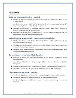 Labour Room & Maternity Excellence Manual Dr J L Meena
Labour Room & Maternity Excellence Manual – Dr J L Meena | Page 67
REFERENCES
Global Accreditation and Regulatory Standards
● World Health Organization (WHO) – Standards for Improving Quality of Maternal and Newborn Care
in Health Facilities.
● Joint Commission International (JCI) – JCI Accreditation Standards for Hospitals: Care of Patients (COP)
Chapter, including Maternal and Newborn Care Requirements.
● National Accreditation Board for Hospitals & Healthcare Providers (NABH, India) – Standards for
Obstetric and Newborn Care Services (5th Edition).
● International Society for Quality in Health Care (ISQua) – Guidelines and Principles for Health and Social
Care Standards, applied to Maternal-Newborn Services.
National Maternal-Newborn Quality Improvement Initiatives (India)
● Ministry of Health and Family Welfare, Government of India – LaQshya (Labour Room Quality
Improvement Initiative) Guidelines.
● Ministry of Health and Family Welfare, Government of India – MusQan (National Quality Improvement
Initiative for Newborn Care) Guidelines.
● Ministry of Health and Family Welfare, Government of India – Janani Suraksha Yojana and Janani
Shishu Suraksha Karyakram Guidelines.
Obstetric Society and Professional Body Guidelines
● Federation of Obstetric and Gynaecological Societies of India (FOGSI) – Good Clinical Practice
Recommendations.
● Royal College of Obstetricians and Gynaecologists (RCOG) – Green-top Guidelines on Obstetric
Emergencies.
● American College of Obstetricians and Gynecologists (ACOG) – Practice Bulletins on Obstetric Care.
● International Confederation of Midwives (ICM) – Global Standards for Midwifery Practice.
Labour Monitoring and Delivery Standards
● World Health Organization – WHO Labour Care Guide and Partograph Implementation Guidance.
● World Health Organization – WHO Safe Childbirth Checklist Implementation Guide.
● World Health Organization – WHO Recommendations on Postpartum Haemorrhage Prevention and
Treatment.
 