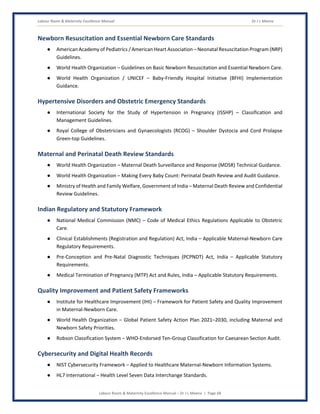Labour Room & Maternity Excellence Manual Dr J L Meena
Labour Room & Maternity Excellence Manual – Dr J L Meena | Page 68
Newborn Resuscitation and Essential Newborn Care Standards
● American Academy of Pediatrics / American Heart Association – Neonatal Resuscitation Program (NRP)
Guidelines.
● World Health Organization – Guidelines on Basic Newborn Resuscitation and Essential Newborn Care.
● World Health Organization / UNICEF – Baby-Friendly Hospital Initiative (BFHI) Implementation
Guidance.
Hypertensive Disorders and Obstetric Emergency Standards
● International Society for the Study of Hypertension in Pregnancy (ISSHP) – Classification and
Management Guidelines.
● Royal College of Obstetricians and Gynaecologists (RCOG) – Shoulder Dystocia and Cord Prolapse
Green-top Guidelines.
Maternal and Perinatal Death Review Standards
● World Health Organization – Maternal Death Surveillance and Response (MDSR) Technical Guidance.
● World Health Organization – Making Every Baby Count: Perinatal Death Review and Audit Guidance.
● Ministry of Health and Family Welfare, Government of India – Maternal Death Review and Confidential
Review Guidelines.
Indian Regulatory and Statutory Framework
● National Medical Commission (NMC) – Code of Medical Ethics Regulations Applicable to Obstetric
Care.
● Clinical Establishments (Registration and Regulation) Act, India – Applicable Maternal-Newborn Care
Regulatory Requirements.
● Pre-Conception and Pre-Natal Diagnostic Techniques (PCPNDT) Act, India – Applicable Statutory
Requirements.
● Medical Termination of Pregnancy (MTP) Act and Rules, India – Applicable Statutory Requirements.
Quality Improvement and Patient Safety Frameworks
● Institute for Healthcare Improvement (IHI) – Framework for Patient Safety and Quality Improvement
in Maternal-Newborn Care.
● World Health Organization – Global Patient Safety Action Plan 2021–2030, including Maternal and
Newborn Safety Priorities.
● Robson Classification System – WHO-Endorsed Ten-Group Classification for Caesarean Section Audit.
Cybersecurity and Digital Health Records
● NIST Cybersecurity Framework – Applied to Healthcare Maternal-Newborn Information Systems.
● HL7 International – Health Level Seven Data Interchange Standards.
 
