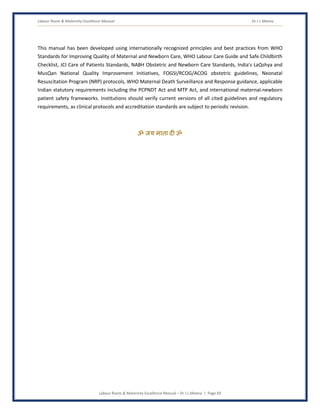 Labour Room & Maternity Excellence Manual Dr J L Meena
Labour Room & Maternity Excellence Manual – Dr J L Meena | Page 69
This manual has been developed using internationally recognized principles and best practices from WHO
Standards for Improving Quality of Maternal and Newborn Care, WHO Labour Care Guide and Safe Childbirth
Checklist, JCI Care of Patients Standards, NABH Obstetric and Newborn Care Standards, India's LaQshya and
MusQan National Quality Improvement Initiatives, FOGSI/RCOG/ACOG obstetric guidelines, Neonatal
Resuscitation Program (NRP) protocols, WHO Maternal Death Surveillance and Response guidance, applicable
Indian statutory requirements including the PCPNDT Act and MTP Act, and international maternal-newborn
patient safety frameworks. Institutions should verify current versions of all cited guidelines and regulatory
requirements, as clinical protocols and accreditation standards are subject to periodic revision.
ॐ जय माता द( ॐ
 