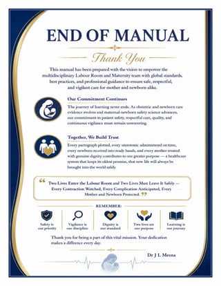 Labour Room & Maternity Excellence Manual Dr J L Meena
Labour Room & Maternity Excellence Manual – Dr J L Meena | Page 70
END OF MANUAL
Thank You
This manual has been prepared with the vision to empower the multidisciplinary Labour Room and Maternity
team with global standards, best practices, and professional guidance to ensure safe, respectful, and vigilant
care for mother and newborn alike.
Our Commitment Continues
The journey of learning never ends. As obstetric and newborn care evidence evolves and maternal-newborn
safety science advances, our commitment to patient safety, respectful care, quality, and continuous vigilance
must remain unwavering.
Together, We Build Trust
Every partograph plotted, every uterotonic administered on time, every newborn received into ready hands,
and every mother treated with genuine dignity contributes to one greater purpose — a healthcare system that
keeps its oldest promise, that new life will always be brought into the world safely.
“Two Lives Enter the Labour Room and Two Lives Must Leave It Safely — Every Contraction
Watched, Every Complication Anticipated, Every Mother and Newborn Protected.”
REMEMBER: Safety is our priority • Vigilance is our discipline • Dignity is our standard • Two lives are our
purpose • Learning is our journey
Thank you for being a part of this vital mission. Your dedication makes a difference every day.
Dr J L Meena
 