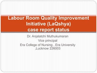 Dr. Anjalatchi Muthukumaran
Vice principal
Era College of Nursing , Era University
,Lucknow 226003
Labour Room Quality Improvement
Initiative (LaQshya)
case report status
 