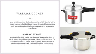 PRESSURE COOKER
Is an airtight cooking device that cooks quickly thanks to the
steam pressure that builds up inside. It is used to cook slow
cook dishes because it is faster, saves energy and saves
tons of time.
CARE AND STORAGE
Avoid leaving food inside the pressure cooker overnight to
avoid heavy duty cleaning the next day and discoloration. Do
not use abrasives or metal scouring pads when cleaning it.
Dry the pressure cooker completely before storing away
 