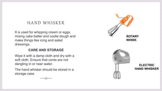 HAND WHISKER
It is used for whipping cream or eggs,
mixing cake batter and coolie dough and
make things like icing and salad
dressings.
CARE AND STORAGE
Wipe it with a damp cloth and dry with a
soft cloth. Ensure that cords are not
dangling in or near water.
The hand whisker should be stored in a
storage case
ROTARY
WHISK
ELECTRIC
HAND WHISKER
 