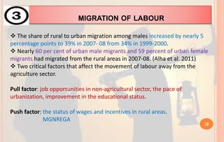 MIGRATION OF LABOUR
 The share of rural to urban migration among males increased by nearly 5
percentage points to 39% in 2007- 08 from 34% in 1999-2000.
 Nearly 60 per cent of urban male migrants and 59 percent of urban female
migrants had migrated from the rural areas in 2007-08. (Alha et al. 2011)
 Two critical factors that affect the movement of labour away from the
agriculture sector.
Pull factor: job opportunities in non-agricultural sector, the pace of
urbanization, improvement in the educational status.
Push factor: the status of wages and incentives in rural areas.
MGNREGA
22
 