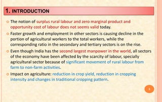 1. INTRODUCTION
 The notion of surplus rural labour and zero marginal product and
opportunity cost of labour does not seems valid today.
 Faster growth and employment in other sectors is causing decline in the
portion of agricultural workers to the total workers, while the
corresponding ratio in the secondary and tertiary sectors is on the rise.
 Even though India has the second largest manpower in the world, all sectors
of the economy have been affected by the scarcity of labour, specially
agricultural sector because of significant movement of rural labour from
farm to non-farm activities.
 Impact on agriculture: reduction in crop yield, reduction in cropping
intensity and changes in traditional cropping pattern.
3
 