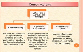 OUTPUT FACTORS
Better Farm to
Agribusiness
Linkages
Contract Farming
Agricultural
Cooperatives
Farmer Equity
Model
The buyer and farmer form
an agreement with
conditions on quantity,
quality, delivery schedule in
lieu of pre determined price
and production support.
The co-operative acts as
an interface between the
small farmers and buyers.
It provides order taking,
shipment and logistics,
billing, collection and
remittance services for
farmers.
37
A model of producers
company where
producers will directly
invest their equity funds
into the company.
 