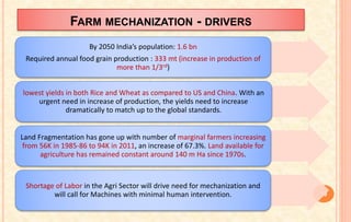 FARM MECHANIZATION - DRIVERS
39
By 2050 India’s population: 1.6 bn
Required annual food grain production : 333 mt (increase in production of
more than 1/3rd)
lowest yields in both Rice and Wheat as compared to US and China. With an
urgent need in increase of production, the yields need to increase
dramatically to match up to the global standards.
Land Fragmentation has gone up with number of marginal farmers increasing
from 56K in 1985-86 to 94K in 2011, an increase of 67.3%. Land available for
agriculture has remained constant around 140 m Ha since 1970s.
Shortage of Labor in the Agri Sector will drive need for mechanization and
will call for Machines with minimal human intervention.
 